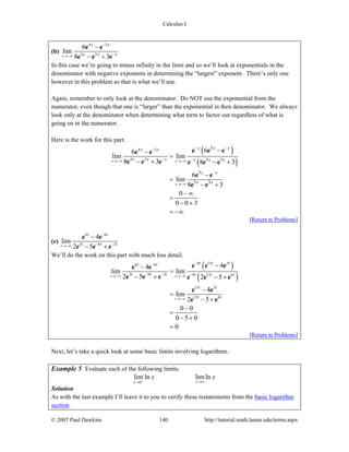 Calculus I
© 2007 Paul Dawkins 140 http://tutorial.math.lamar.edu/terms.aspx
(b)
4 2
4 2
6
lim
8 3x
x x
x x x
−
−→−∞
−
− +
e e
e e e
In this case we’re going to minus infinity in the limit and so we’ll look at exponentials in the
denominator with negative exponents in determining the “largest” exponent. There’s only one
however in this problem so that is what we’ll use.
Again, remember to only look at the denominator. Do NOT use the exponential from the
numerator, even though that one is “larger” than the exponential in then denominator. We always
look only at the denominator when determining what term to factor out regardless of what is
going on in the numerator.
Here is the work for this part.
( )
( )
4 2
4 2
5
5 3
5
5 3
66
lim lim
8 3 8 3
6
lim
8 3
0
0 0 3
x x
x
x x xx x
x x x x x x
x x
x x
− −−
− −→−∞ →−∞
−
→−∞
−−
=
− + − +
−
=
− +
− ∞
=
− +
= −∞
e e ee e
e e e e e e
e e
e e
[Return to Problems]
(c)
6 6
3 9 3
4
lim
2 5t
t t
t t t
−
− −→−∞
−
− +
e e
e e e
We’ll do the work on this part with much less detail.
( )
( )
9 15 36 6
3 9 3 9 12 6
15 3
12 6
44
lim lim
2 5 2 5
4
lim
2 5
0 0
0 5 0
0
t t
t
t t tt t
t t t t t t
t t
t t
−−
− − −→−∞ →−∞
→−∞
−−
=
− + − +
−
=
− +
−
=
− +
=
e e ee e
e e e e e e
e e
e e
[Return to Problems]
Next, let’s take a quick look at some basic limits involving logarithms.
Example 5 Evaluate each of the following limits.
0
lim ln limln
xx
x x+ →∞→
Solution
As with the last example I’ll leave it to you to verify these restatements from the basic logarithm
section.
 