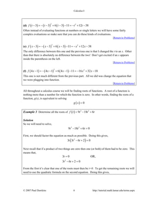 Calculus I
© 2007 Paul Dawkins 6 http://tutorial.math.lamar.edu/terms.aspx
(d) ( ) ( ) ( )
2 2
3 3 6 3 11 12 38f t t t t t− = − − + − − = − + −
Often instead of evaluating functions at numbers or single letters we will have some fairly
complex evaluations so make sure that you can do these kinds of evaluations.
[Return to Problems]
(e) ( ) ( ) ( )
2 2
3 3 6 3 11 12 38f x x x x x− = − − + − − = − + −
The only difference between this one and the previous one is that I changed the t to an x. Other
than that there is absolutely no difference between the two! Don’t get excited if an x appears
inside the parenthesis on the left.
[Return to Problems]
(f) ( ) ( ) ( )
2 2
4 1 4 1 6 4 1 11 16 32 18f x x x x x− = − − + − − = − + −
This one is not much different from the previous part. All we did was change the equation that
we were plugging into function.
[Return to Problems]
All throughout a calculus course we will be finding roots of functions. A root of a function is
nothing more than a number for which the function is zero. In other words, finding the roots of a
function, g(x), is equivalent to solving
( ) 0g x =
Example 3 Determine all the roots of ( ) 3 2
9 18 6f t t t t= − +
Solution
So we will need to solve,
3 2
9 18 6 0t t t− + =
First, we should factor the equation as much as possible. Doing this gives,
( )2
3 3 6 2 0t t t− + =
Next recall that if a product of two things are zero then one (or both) of them had to be zero. This
means that,
2
3 0 OR,
3 6 2 0
t
t t
=
− + =
From the first it’s clear that one of the roots must then be t=0. To get the remaining roots we will
need to use the quadratic formula on the second equation. Doing this gives,
 