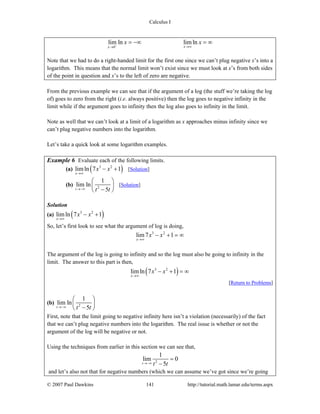 Calculus I
© 2007 Paul Dawkins 141 http://tutorial.math.lamar.edu/terms.aspx
0
lim ln limln
xx
x x+ →∞→
= −∞ = ∞
Note that we had to do a right-handed limit for the first one since we can’t plug negative x’s into a
logarithm. This means that the normal limit won’t exist since we must look at x’s from both sides
of the point in question and x’s to the left of zero are negative.
From the previous example we can see that if the argument of a log (the stuff we’re taking the log
of) goes to zero from the right (i.e. always positive) then the log goes to negative infinity in the
limit while if the argument goes to infinity then the log also goes to infinity in the limit.
Note as well that we can’t look at a limit of a logarithm as x approaches minus infinity since we
can’t plug negative numbers into the logarithm.
Let’s take a quick look at some logarithm examples.
Example 6 Evaluate each of the following limits.
(a) ( )3 2
limln 7 1
x
x x
→∞
− + [Solution]
(b) 2
1
lim ln
5t t t→−∞
⎛ ⎞
⎜ ⎟
−⎝ ⎠
[Solution]
Solution
(a) ( )3 2
limln 7 1
x
x x
→∞
− +
So, let’s first look to see what the argument of log is doing,
3 2
lim7 1
x
x x
→∞
− + = ∞
The argument of the log is going to infinity and so the log must also be going to infinity in the
limit. The answer to this part is then,
( )3 2
limln 7 1
x
x x
→∞
− + = ∞
[Return to Problems]
(b) 2
1
lim ln
5t t t→−∞
⎛ ⎞
⎜ ⎟
−⎝ ⎠
First, note that the limit going to negative infinity here isn’t a violation (necessarily) of the fact
that we can’t plug negative numbers into the logarithm. The real issue is whether or not the
argument of the log will be negative or not.
Using the techniques from earlier in this section we can see that,
2
1
lim 0
5t t t→−∞
=
−
and let’s also not that for negative numbers (which we can assume we’ve got since we’re going
 