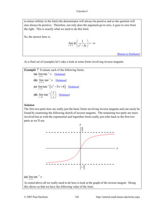 Calculus I
© 2007 Paul Dawkins 142 http://tutorial.math.lamar.edu/terms.aspx
to minus infinity in the limit) the denominator will always be positive and so the quotient will
also always be positive. Therefore, not only does the argument go to zero, it goes to zero from
the right. This is exactly what we need to do this limit.
So, the answer here is,
2
1
lim ln
5t t t→−∞
⎛ ⎞
= −∞⎜ ⎟
−⎝ ⎠
[Return to Problems]
As a final set of examples let’s take a look at some limits involving inverse tangents.
Example 7 Evaluate each of the following limits.
(a) 1
lim tan
x
x−
→∞
[Solution]
(b) 1
lim tan
x
x−
→−∞
[Solution]
(c) ( )1 3
lim tan 5 6
x
x x−
→∞
− + [Solution]
(d) 1
0
1
lim tan
x x−
−
→
⎛ ⎞
⎜ ⎟
⎝ ⎠
[Solution]
Solution
The first two parts here are really just the basic limits involving inverse tangents and can easily be
found by examining the following sketch of inverse tangents. The remaining two parts are more
involved but as with the exponential and logarithm limits really just refer back to the first two
parts as we’ll see.
(a) 1
lim tan
x
x−
→∞
As noted above all we really need to do here is look at the graph of the inverse tangent. Doing
this shows us that we have the following value of the limit.
 