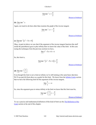 Calculus I
© 2007 Paul Dawkins 143 http://tutorial.math.lamar.edu/terms.aspx
1
lim tan
2x
x
π−
→∞
=
[Return to Problems]
(b) 1
lim tan
x
x−
→−∞
Again, not much to do here other than examine the graph of the inverse tangent.
1
lim tan
2x
x
π−
→−∞
= −
[Return to Problems]
(c) ( )1 3
lim tan 5 6
x
x x−
→∞
− +
Okay, in part (a) above we saw that if the argument of the inverse tangent function (the stuff
inside the parenthesis) goes to plus infinity then we know the value of the limit. In this case
(using the techniques from the previous section) we have,
3
lim 5 6
x
x x
→∞
− + = ∞
So, this limit is,
( )1 3
lim tan 5 6
2x
x x
π−
→∞
− + =
[Return to Problems]
(d) 1
0
1
lim tan
x x−
−
→
⎛ ⎞
⎜ ⎟
⎝ ⎠
Even though this limit is not a limit at infinity we’re still looking at the same basic idea here.
We’ll use part (b) from above as a guide for this limit. We know from the Infinite Limits section
that we have the following limit for the argument of this inverse tangent,
0
1
lim
x x−
→
= −∞
So, since the argument goes to minus infinity in the limit we know that this limit must be,
1
0
1
lim tan
2x x
π
−
−
→
⎛ ⎞
= −⎜ ⎟
⎝ ⎠
[Return to Problems]
To see a precise and mathematical definition of this kind of limit see the The Definition of the
Limit section at the end of this chapter.
 