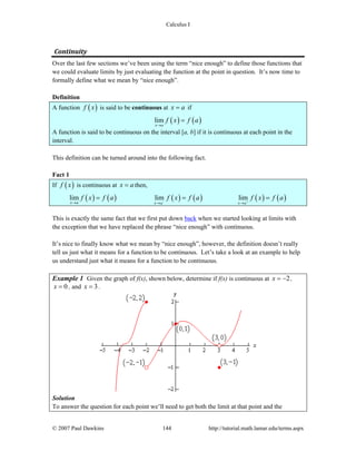 Calculus I
© 2007 Paul Dawkins 144 http://tutorial.math.lamar.edu/terms.aspx
Continuity 
Over the last few sections we’ve been using the term “nice enough” to define those functions that
we could evaluate limits by just evaluating the function at the point in question. It’s now time to
formally define what we mean by “nice enough”.
Definition
A function ( )f x is said to be continuous at x a= if
( ) ( )lim
x a
f x f a
→
=
A function is said to be continuous on the interval [a, b] if it is continuous at each point in the
interval.
This definition can be turned around into the following fact.
Fact 1
If ( )f x is continuous at x a= then,
( ) ( ) ( ) ( ) ( ) ( )lim lim lim
x a x a x a
f x f a f x f a f x f a− +→ → →
= = =
This is exactly the same fact that we first put down back when we started looking at limits with
the exception that we have replaced the phrase “nice enough” with continuous.
It’s nice to finally know what we mean by “nice enough”, however, the definition doesn’t really
tell us just what it means for a function to be continuous. Let’s take a look at an example to help
us understand just what it means for a function to be continuous.
Example 1 Given the graph of f(x), shown below, determine if f(x) is continuous at 2x = − ,
0x = , and 3x = .
Solution
To answer the question for each point we’ll need to get both the limit at that point and the
 