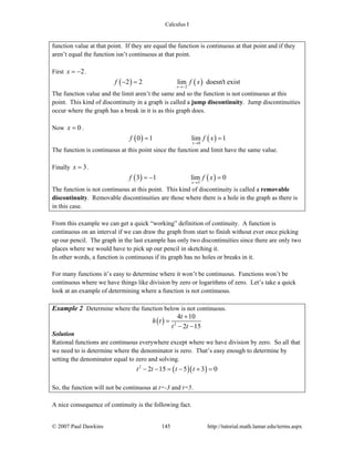 Calculus I
© 2007 Paul Dawkins 145 http://tutorial.math.lamar.edu/terms.aspx
function value at that point. If they are equal the function is continuous at that point and if they
aren’t equal the function isn’t continuous at that point.
First 2x = − .
( ) ( )2
2 2 lim doesn't exist
x
f f x
→−
− =
The function value and the limit aren’t the same and so the function is not continuous at this
point. This kind of discontinuity in a graph is called a jump discontinuity. Jump discontinuities
occur where the graph has a break in it is as this graph does.
Now 0x = .
( ) ( )0
0 1 lim 1
x
f f x
→
= =
The function is continuous at this point since the function and limit have the same value.
Finally 3x = .
( ) ( )3
3 1 lim 0
x
f f x
→
= − =
The function is not continuous at this point. This kind of discontinuity is called a removable
discontinuity. Removable discontinuities are those where there is a hole in the graph as there is
in this case.
From this example we can get a quick “working” definition of continuity. A function is
continuous on an interval if we can draw the graph from start to finish without ever once picking
up our pencil. The graph in the last example has only two discontinuities since there are only two
places where we would have to pick up our pencil in sketching it.
In other words, a function is continuous if its graph has no holes or breaks in it.
For many functions it’s easy to determine where it won’t be continuous. Functions won’t be
continuous where we have things like division by zero or logarithms of zero. Let’s take a quick
look at an example of determining where a function is not continuous.
Example 2 Determine where the function below is not continuous.
( ) 2
4 10
2 15
t
h t
t t
+
=
− −
Solution
Rational functions are continuous everywhere except where we have division by zero. So all that
we need to is determine where the denominator is zero. That’s easy enough to determine by
setting the denominator equal to zero and solving.
( )( )2
2 15 5 3 0t t t t− − = − + =
So, the function will not be continuous at t=-3 and t=5.
A nice consequence of continuity is the following fact.
 