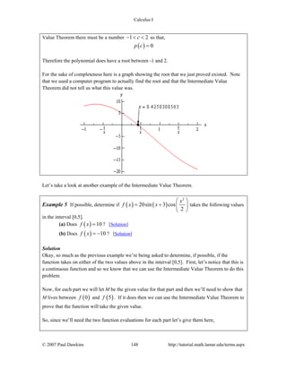 Calculus I
© 2007 Paul Dawkins 148 http://tutorial.math.lamar.edu/terms.aspx
Value Theorem there must be a number 1 2c− < < so that,
( ) 0p c =
Therefore the polynomial does have a root between -1 and 2.
For the sake of completeness here is a graph showing the root that we just proved existed. Note
that we used a computer program to actually find the root and that the Intermediate Value
Theorem did not tell us what this value was.
Let’s take a look at another example of the Intermediate Value Theorem.
Example 5 If possible, determine if ( ) ( )
2
20sin 3 cos
2
x
f x x
⎛ ⎞
= + ⎜ ⎟
⎝ ⎠
takes the following values
in the interval [0,5].
(a) Does ( ) 10f x = ? [Solution]
(b) Does ( ) 10f x = − ? [Solution]
Solution
Okay, so much as the previous example we’re being asked to determine, if possible, if the
function takes on either of the two values above in the interval [0,5]. First, let’s notice that this is
a continuous function and so we know that we can use the Intermediate Value Theorem to do this
problem.
Now, for each part we will let M be the given value for that part and then we’ll need to show that
M lives between ( )0f and ( )5f . If it does then we can use the Intermediate Value Theorem to
prove that the function will take the given value.
So, since we’ll need the two function evaluations for each part let’s give them here,
 