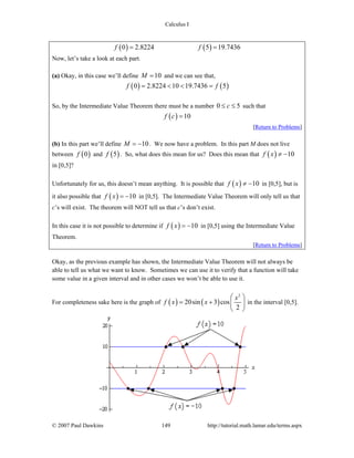 Calculus I
© 2007 Paul Dawkins 149 http://tutorial.math.lamar.edu/terms.aspx
( ) ( )0 2.8224 5 19.7436f f= =
Now, let’s take a look at each part.
(a) Okay, in this case we’ll define 10M = and we can see that,
( ) ( )0 2.8224 10 19.7436 5f f= < < =
So, by the Intermediate Value Theorem there must be a number 0 5c≤ ≤ such that
( ) 10f c =
[Return to Problems]
(b) In this part we’ll define 10M = − . We now have a problem. In this part M does not live
between ( )0f and ( )5f . So, what does this mean for us? Does this mean that ( ) 10f x ≠ −
in [0,5]?
Unfortunately for us, this doesn’t mean anything. It is possible that ( ) 10f x ≠ − in [0,5], but is
it also possible that ( ) 10f x = − in [0,5]. The Intermediate Value Theorem will only tell us that
c’s will exist. The theorem will NOT tell us that c’s don’t exist.
In this case it is not possible to determine if ( ) 10f x = − in [0,5] using the Intermediate Value
Theorem.
[Return to Problems]
Okay, as the previous example has shown, the Intermediate Value Theorem will not always be
able to tell us what we want to know. Sometimes we can use it to verify that a function will take
some value in a given interval and in other cases we won’t be able to use it.
For completeness sake here is the graph of ( ) ( )
2
20sin 3 cos
2
x
f x x
⎛ ⎞
= + ⎜ ⎟
⎝ ⎠
in the interval [0,5].
 