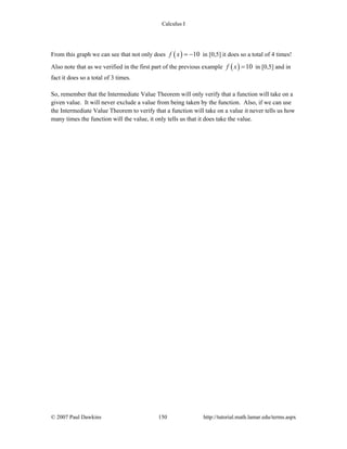 Calculus I
© 2007 Paul Dawkins 150 http://tutorial.math.lamar.edu/terms.aspx
From this graph we can see that not only does ( ) 10f x = − in [0,5] it does so a total of 4 times!
Also note that as we verified in the first part of the previous example ( ) 10f x = in [0,5] and in
fact it does so a total of 3 times.
So, remember that the Intermediate Value Theorem will only verify that a function will take on a
given value. It will never exclude a value from being taken by the function. Also, if we can use
the Intermediate Value Theorem to verify that a function will take on a value it never tells us how
many times the function will the value, it only tells us that it does take the value.
 