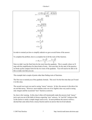 Calculus I
© 2007 Paul Dawkins 7 http://tutorial.math.lamar.edu/terms.aspx
( ) ( ) ( )( )
( )
( )( )
2
6 6 4 3 2
2 3
6 12
6
6 4 3
6
6 2 3
6
3 3
3
1
1 3
3
1
1
3
t
− − ± − −
=
±
=
±
=
±
=
±
=
= ±
= ±
In order to remind you how to simplify radicals we gave several forms of the answer.
To complete the problem, here is a complete list of all the roots of this function.
3 3 3 3
0, ,
3 3
t t t
+ −
= = =
Note we didn’t use the final form for the roots from the quadratic. This is usually where we’ll
stop with the simplification for these kinds of roots. Also note that, for the sake of the practice,
we broke up the compact form for the two roots of the quadratic. You will need to be able to do
this so make sure that you can.
This example had a couple of points other than finding roots of functions.
The first was to remind you of the quadratic formula. This won’t be the first time that you’ll need
it in this class.
The second was to get you used to seeing “messy” answers. In fact, the answers in the above list
are not that messy. However, most students come out of an Algebra class very used to seeing
only integers and the occasional “nice” fraction as answers.
So, here is fair warning. In this class I often will intentionally make the answers look “messy”
just to get you out of the habit of always expecting “nice” answers. In “real life” (whatever that
is) the answer is rarely a simple integer such as two. In most problems the answer will be a
decimal that came about from a messy fraction and/or an answer that involved radicals.
 