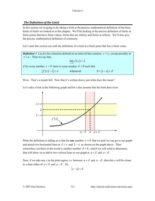 Calculus I
© 2007 Paul Dawkins 151 http://tutorial.math.lamar.edu/terms.aspx
The Definition of the Limit 
In this section we’re going to be taking a look at the precise, mathematical definition of the three
kinds of limits we looked at in this chapter. We’ll be looking at the precise definition of limits at
finite points that have finite values, limits that are infinity and limits at infinity. We’ll also give
the precise, mathematical definition of continuity.
Let’s start this section out with the definition of a limit at a finite point that has a finite value.
Definition 1 Let f(x) be a function defined on an interval that contains x a= , except possibly at
x a= . Then we say that,
( )lim
x a
f x L
→
=
if for every number 0ε > there is some number 0δ > such that
( ) whenever 0f x L x aε δ− < < − <
Wow. That’s a mouth full. Now that it’s written down, just what does this mean?
Let’s take a look at the following graph and let’s also assume that the limit does exist.
What the definition is telling us is that for any number 0ε > that we pick we can go to our graph
and sketch two horizontal lines at L ε+ and L ε− as shown on the graph above. Then
somewhere out there in the world is another number 0δ > , which we will need to determine,
that will allow us to add in two vertical lines to our graph at a δ+ and a δ− .
Now, if we take any x in the pink region, i.e. between a δ+ and a δ− , then this x will be closer
to a than either of a δ+ and a δ− . Or,
x a δ− <
 
