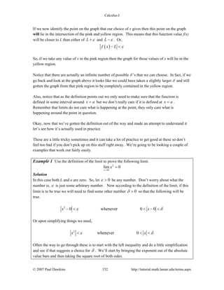 Calculus I
© 2007 Paul Dawkins 152 http://tutorial.math.lamar.edu/terms.aspx
If we now identify the point on the graph that our choice of x gives then this point on the graph
will lie in the intersection of the pink and yellow region. This means that this function value f(x)
will be closer to L than either of L ε+ and L ε− . Or,
( )f x L ε− <
So, if we take any value of x in the pink region then the graph for those values of x will lie in the
yellow region.
Notice that there are actually an infinite number of possible δ ’s that we can choose. In fact, if we
go back and look at the graph above it looks like we could have taken a slightly larger δ and still
gotten the graph from that pink region to be completely contained in the yellow region.
Also, notice that as the definition points out we only need to make sure that the function is
defined in some interval around x a= but we don’t really care if it is defined at x a= .
Remember that limits do not care what is happening at the point, they only care what is
happening around the point in question.
Okay, now that we’ve gotten the definition out of the way and made an attempt to understand it
let’s see how it’s actually used in practice.
These are a little tricky sometimes and it can take a lot of practice to get good at these so don’t
feel too bad if you don’t pick up on this stuff right away. We’re going to be looking a couple of
examples that work out fairly easily.
Example 1 Use the definition of the limit to prove the following limit.
2
0
lim 0
x
x
→
=
Solution
In this case both L and a are zero. So, let 0ε > be any number. Don’t worry about what the
number is, ε is just some arbitrary number. Now according to the definition of the limit, if this
limit is to be true we will need to find some other number 0δ > so that the following will be
true.
2
0 whenever 0 0x xε δ− < < − <
Or upon simplifying things we need,
2
whenever 0x xε δ< < <
Often the way to go through these is to start with the left inequality and do a little simplification
and see if that suggests a choice for δ . We’ll start by bringing the exponent out of the absolute
value bars and then taking the square root of both sides.
 