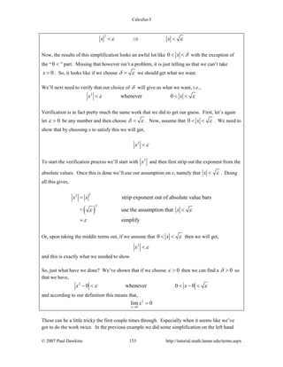 Calculus I
© 2007 Paul Dawkins 153 http://tutorial.math.lamar.edu/terms.aspx
2
x xε ε< ⇒ <
Now, the results of this simplification looks an awful lot like 0 x δ< < with the exception of
the “0 < ” part. Missing that however isn’t a problem, it is just telling us that we can’t take
0x = . So, it looks like if we choose δ ε= we should get what we want.
We’ll next need to verify that our choice of δ will give us what we want, i.e.,
2
whenever 0x xε ε< < <
Verification is in fact pretty much the same work that we did to get our guess. First, let’s again
let 0ε > be any number and then choose δ ε= . Now, assume that 0 x ε< < . We need to
show that by choosing x to satisfy this we will get,
2
x ε<
To start the verification process we’ll start with 2
x and then first strip out the exponent from the
absolute values. Once this is done we’ll use our assumption on x, namely that x ε< . Doing
all this gives,
( )
22
2
strip exponent out of absolute value bars
< use the assumption that
simplify
x x
xε ε
ε
=
<
=
Or, upon taking the middle terms out, if we assume that 0 x ε< < then we will get,
2
x ε<
and this is exactly what we needed to show.
So, just what have we done? We’ve shown that if we choose 0ε > then we can find a 0δ > so
that we have,
2
0 whenever 0 0x xε ε− < < − <
and according to our definition this means that,
2
0
lim 0
x
x
→
=
These can be a little tricky the first couple times through. Especially when it seems like we’ve
got to do the work twice. In the previous example we did some simplification on the left hand
 