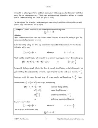 Calculus I
© 2007 Paul Dawkins 154 http://tutorial.math.lamar.edu/terms.aspx
inequality to get our guess for δ and then seemingly went through exactly the same work to then
prove that our guess was correct. This is often who these work, although we will see an example
here in a bit where things don’t work out quite so nicely.
So, having said that let’s take a look at a slightly more complicated limit, although this one will
still be fairly similar to the first example.
Example 2 Use the definition of the limit to prove the following limit.
2
lim5 4 6
x
x
→
− =
Solution
We’ll start this one out the same way that we did the first one. We won’t be putting in quite the
same amount of explanation however.
Let’s start off by letting 0ε > be any number then we need to find a number 0δ > so that the
following will be true.
( )5 4 6 whenever 0 2x xε δ− − < < − <
We’ll start by simplifying the left inequality in an attempt to get a guess for δ . Doing this gives,
( )5 4 6 5 10 5 2 2
5
x x x x
ε
ε− − = − = − < ⇒ − <
So, as with the first example it looks like if we do enough simplification on the left inequality we
get something that looks an awful lot like the right inequality and this leads us to choose
5
ε
δ = .
Let’s now verify this guess. So, again let 0ε > be any number and then choose
5
ε
δ = . Next,
assume that 0 2
5
x
ε
δ< − < = and we get the following,
( )5 4 6 5 10 simplify things a little
5 2 more simplification....
5 use the assumption
5 5
and some more simplification
x x
x
ε ε
δ
ε
− − = −
= −
⎛ ⎞
< =⎜ ⎟
⎝ ⎠
=
So, we’ve shown that
( )5 4 6 whenever 0 2
5
x x
ε
ε− − < < − <
and so by our definition we have,
2
lim5 4 6
x
x
→
− =
 