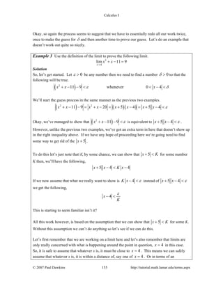 Calculus I
© 2007 Paul Dawkins 155 http://tutorial.math.lamar.edu/terms.aspx
Okay, so again the process seems to suggest that we have to essentially redo all our work twice,
once to make the guess for δ and then another time to prove our guess. Let’s do an example that
doesn’t work out quite so nicely.
Example 3 Use the definition of the limit to prove the following limit.
2
4
lim 11 9
x
x x
→
+ − =
Solution
So, let’s get started. Let 0ε > be any number then we need to find a number 0δ > so that the
following will be true.
( )2
11 9 whenever 0 4x x xε δ+ − − < < − <
We’ll start the guess process in the same manner as the previous two examples.
( ) ( )( )2 2
11 9 20 5 4 5 4x x x x x x x x ε+ − − = + − = + − = + − <
Okay, we’ve managed to show that ( )2
11 9x x ε+ − − < is equivalent to 5 4x x ε+ − < .
However, unlike the previous two examples, we’ve got an extra term in here that doesn’t show up
in the right inequality above. If we have any hope of proceeding here we’re going need to find
some way to get rid of the 5x + .
To do this let’s just note that if, by some chance, we can show that 5x K+ < for some number
K then, we’ll have the following,
5 4 4x x K x+ − < −
If we now assume that what we really want to show is 4K x ε− < instead of 5 4x x ε+ − <
we get the following,
4x
K
ε
− <
This is starting to seem familiar isn’t it?
All this work however, is based on the assumption that we can show that 5x K+ < for some K.
Without this assumption we can’t do anything so let’s see if we can do this.
Let’s first remember that we are working on a limit here and let’s also remember that limits are
only really concerned with what is happening around the point in question, 4x = in this case.
So, it is safe to assume that whatever x is, it must be close to 4x = . This means we can safely
assume that whatever x is, it is within a distance of, say one of 4x = . Or in terms of an
 