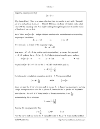 Calculus I
© 2007 Paul Dawkins 156 http://tutorial.math.lamar.edu/terms.aspx
inequality, we can assume that,
4 1x − <
Why choose 1 here? There is no reason other than it’s a nice number to work with. We could
just have easily chosen 2, or 5, or 1
3 . The only difference our choice will make is on the actual
value of K that we end up with. You might want to go through this process with another choice
of K and see if you can do it.
So, let’s start with 4 1x − < and get rid of the absolute value bars and this solve the resulting
inequality for x as follows,
1 4 1 3 5x x− < − < ⇒ < <
If we now add 5 to all parts of this inequality we get,
8 5 10x< + <
Now, since 5 8 0x + > > (the positive part is important here) we can say that, provided
4 1x − < we know that 5 5x x+ = + . Or, if take the double inequality above we have,
8 5 10 5 10 10x x K< + < ⇒ + < ⇒ =
So, provided 4 1x − < we can see that 5 10x + < which in turn gives us,
4
10
x
K
ε ε
− < =
So, to this point we make two assumptions about 4x − We’ve assumed that,
4 AND 4 1
10
x x
ε
− < − <
It may not seem like it, but we’re now ready to chose a δ . In the previous examples we had only
a single assumption and we used that to give us δ . In this case we’ve got two and they BOTH
need to be true. So, we’ll let δ be the smaller of the two assumptions, 1 and
10
ε
.
Mathematically, this is written as,
min 1,
10
δ
3⎧ ⎫
= ⎨ ⎬
⎩ ⎭
By doing this we can guarantee that,
AND 1
10
ε
δ δ≤ ≤
Now that we’ve made our choice for δ we need to verify it. So, 0ε > be any number and then
 