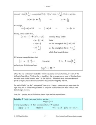 Calculus I
© 2007 Paul Dawkins 157 http://tutorial.math.lamar.edu/terms.aspx
choose min 1,
10
δ
3⎧ ⎫
= ⎨ ⎬
⎩ ⎭
. Assume that 0 4 min 1,
10
x
ε
δ
⎧ ⎫
< − < = ⎨ ⎬
⎩ ⎭
. First, we get that,
0 4 4
10 10
x x
ε ε
δ< − < ≤ ⇒ − <
We also get,
0 4 1 4 1 5 10x x xδ< − < ≤ ⇒ − < ⇒ + <
Finally, all we need to do is,
( )2 2
11 9 20 simplify things a little
5 4 factor
10 4 use the assumption that 5 10
10 use the assumption that 4
10 10
a little final simplification
x x x x
x x
x x
x
ε ε
ε
+ − − = + −
= + −
< − + <
⎛ ⎞
< − <⎜ ⎟
⎝ ⎠
<
We’ve now managed to show that,
( )2
11 9 whenever 0 4 min 1,
10
x x x
ε
ε
⎧ ⎫
+ − − < < − < ⎨ ⎬
⎩ ⎭
and so by our definition we have,
2
4
lim 11 9
x
x x
→
+ − =
Okay, that was a lot more work that the first two examples and unfortunately, it wasn’t all that
difficult of a problem. Well, maybe we should say that in comparison to some of the other limits
we could have tried to prove it wasn’t all that difficult. When first faced with these kinds of
proofs using the precise definition of a limit they can all seem pretty difficult.
Do not feel bad if you don’t get this stuff right away. It’s very common to not understand this
right away and to have to struggle a little to fully start to understand how these kinds of limit
definition proofs work.
Next, let’s give the precise definitions for the right- and left-handed limits.
Definition 2 For the right-hand limit we say that,
( )lim
x a
f x L+
→
=
if for every number 0ε > there is some number 0δ > such that
( ) ( )whenever 0 orf x L x a a x aε δ δ− < < − < < < +
 