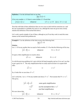 Calculus I
© 2007 Paul Dawkins 158 http://tutorial.math.lamar.edu/terms.aspx
Definition 3 For the left-hand limit we say that,
( )lim
x a
f x L−
→
=
if for every number 0ε > there is some number 0δ > such that
( ) ( )whenever 0 orf x L x a a x aε δ δ− < − < − < − < <
Note that with both of these definitions there are two ways to deal with the restriction on x and
the one in parenthesis is probably the easier to use, although the main one given more closely
matches the definition of the normal limit above.
Let’s work a quick example of one of these, although as you’ll see they work in much the same
manner as the normal limit problems do.
Example 4 Use the definition of the limit to prove the following limit.
0
lim 0
x
x+
→
=
Solution
Let 0ε > be any number then we need to find a number 0δ > so that the following will be true.
0 whenever 0 0x xε δ− < < − <
Or upon a little simplification we need to show,
whenever 0x xε δ< < <
As with the previous problems let’s start with the left hand inequality and see if we can’t use that
to get a guess for δ . The only simplification that we really need to do here is to square both
sides.
2
x xε ε< ⇒ <
So, it looks like we can chose 2
δ ε= .
Let’s verify this. Let 0ε > be any number and chose 2
δ ε= . Next assume that 2
0 x ε< < .
This gives,
2 2
0 some quick simplification
use the assumption that
one final simplification
x x
xε ε
ε
− =
< <
<
We now shown that,
2
0 whenever 0 0x xε ε− < < − <
 