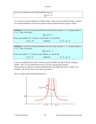 Calculus I
© 2007 Paul Dawkins 159 http://tutorial.math.lamar.edu/terms.aspx
and so by the definition of the right-hand limit we have,
0
lim 0
x
x+
→
=
Let’s now move onto the definition of infinite limits. Here are the two definitions that we need to
cover both possibilities, limits that are positive infinity and limits that are negative infinity.
Definition 4 Let f(x) be a function defined on an interval that contains x a= , except possibly at
x a= . Then we say that,
( )lim
x a
f x
→
= ∞
if for every number 0M > there is some number 0δ > such that
( ) whenever 0f x M x a δ> < − <
Definition 5 Let f(x) be a function defined on an interval that contains x a= , except possibly at
x a= . Then we say that,
( )lim
x a
f x
→
= −∞
if for every number 0N < there is some number 0δ > such that
( ) whenever 0f x N x a δ< < − <
In these two definitions note that M must be a positive number and that N must be a negative
number. That’s an easy distinction to miss if you aren’t paying close attention.
Also note that we could also write down definitions for one-sided limits that are infinity if we
wanted to. We’ll leave that to you to do if you’d like to.
Here is a quick sketch illustrating Definition 4.
 