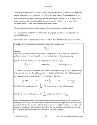 Calculus I
© 2007 Paul Dawkins 160 http://tutorial.math.lamar.edu/terms.aspx
What Definition 4 is telling us is that no matter how large we choose M to be we can always find
an interval around x a= , given by 0 x a δ< − < for some number δ , so that as long as we
stay within that interval the graph of the function will be above the line y M= as shown in the
graph. Also note that we don’t need the function to actually exist at x a= in order for the
definition to hold. This is also illustrated in the sketch above.
Note as well that the larger M is the smaller we’re probably going to need to make δ .
To see an illustration of Definition 5 reflect the above graph about the x-axis and you’ll see a
sketch of Definition 5.
Let’s work a quick example of one of these to see how these differ from the previous examples.
Example 5 Use the definition of the limit to prove the following limit.
20
1
lim
x x→
= ∞
Solution
These work in pretty much the same manner as the previous set of examples do. The main
difference is that we’re working with an M now instead of an ε . So, let’s get going.
Let 0M > be any number and we’ll need to choose a 0δ > so that,
2
1
whenever 0 0M x x
x
δ> < − = <
As with the all the previous problems we’ll start with the left inequality and try to get something
in the end that looks like the right inequality. To do this we’ll basically solve the left inequality
for x and we’ll need to recall that 2
x x= . So, here’s that work.
2
2
1 1 1
M x x
x M M
> ⇒ < ⇒ <
So, it looks like we can chose
1
M
δ = . All we need to do now is verify this guess.
Let 0M > be any number, choose
1
M
δ = and assume that
1
0 x
M
< < .
In the previous examples we tried to show that our assumptions satisfied the left inequality by
working with it directly. However, in this, the function and our assumption on x that we’ve got
actually will make this easier to start with the assumption on x and show that we can get the left
inequality out of that. Note that this is being done this way mostly because of the function that
we’re working with and not because of the type of limit that we’ve got.
 