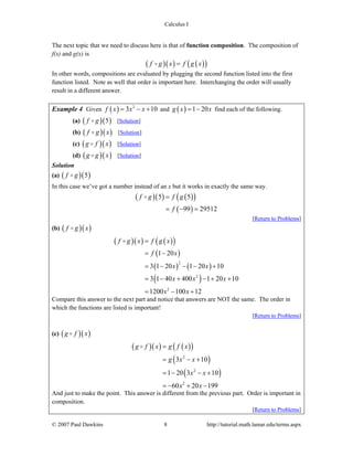 Calculus I
© 2007 Paul Dawkins 8 http://tutorial.math.lamar.edu/terms.aspx
The next topic that we need to discuss here is that of function composition. The composition of
f(x) and g(x) is
( )( ) ( )( )f g x f g x=
In other words, compositions are evaluated by plugging the second function listed into the first
function listed. Note as well that order is important here. Interchanging the order will usually
result in a different answer.
Example 4 Given ( ) 2
3 10f x x x= − + and ( ) 1 20g x x= − find each of the following.
(a) ( )( )5f g [Solution]
(b) ( )( )f g x [Solution]
(c) ( )( )g f x [Solution]
(d) ( )( )g g x [Solution]
Solution
(a) ( )( )5f g
In this case we’ve got a number instead of an x but it works in exactly the same way.
( )( ) ( )( )
( )
5 5
99 29512
f g f g
f
=
= − =
[Return to Problems]
(b) ( )( )f g x
( )( ) ( )( )
( )
( ) ( )
( )
2
2
2
1 20
3 1 20 1 20 10
3 1 40 400 1 20 10
1200 100 12
f g x f g x
f x
x x
x x x
x x
=
= −
= − − − +
= − + − + +
= − +
Compare this answer to the next part and notice that answers are NOT the same. The order in
which the functions are listed is important!
[Return to Problems]
(c) ( )( )g f x
( )( ) ( )( )
( )
( )
2
2
2
3 10
1 20 3 10
60 20 199
g f x g f x
g x x
x x
x x
=
= − +
= − − +
= − + −
And just to make the point. This answer is different from the previous part. Order is important in
composition.
[Return to Problems]
 