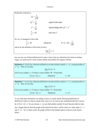 Calculus I
© 2007 Paul Dawkins 161 http://tutorial.math.lamar.edu/terms.aspx
Doing this work gives,
2
22 2
2
2
1
1
square both sides
1
acknowledge that
1
solve for
x
M
x
M
x x x
M
M x
x
<
<
< =
>
So, we’ve managed to show that,
2
1 1
whenever 0 0M x
x M
> < − <
and so by the definition of the limit we have,
20
1
lim
x x→
= ∞
For our next set of limit definitions let’s take a look at the two definitions for limits at infinity.
Again, we need one for a limit at plus infinity and another for negative infinity.
Definition 6 Let f(x) be a function defined on an interval that contains x a= , except possibly at
x a= . Then we say that,
( )lim
x
f x L
→∞
=
if for every number 0ε > there is some number 0M > such that
( ) wheneverf x L x Mε− < >
Definition 7 Let f(x) be a function defined on an interval that contains x a= , except possibly at
x a= . Then we say that,
( )lim
x
f x L
→−∞
=
if for every number 0ε > there is some number 0N < such that
( ) wheneverf x L x Nε− < <
To see what these definitions are telling us here is a quick sketch illustrating Definition 6.
Definition 6 tells us is that no matter how close to L we want to get, mathematically this is given
by ( )f x L ε− < for any chosen ε , we can find another number M such that provided we take
any x bigger than M, then the graph of the function for that x will be closer to L than either L ε−
and L ε+ . Or, in other words, the graph will be in the shaded region as shown in the sketch
below.
 