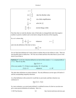 Calculus I
© 2007 Paul Dawkins 163 http://tutorial.math.lamar.edu/terms.aspx
1
1
take the absolute value
1
do a little simplification
1
solve for
1
0 rewrite things a little
x
x
x
x
x
x
ε
ε
ε
ε
ε
< −
> −
>
<
− <
Note that when we took the absolute value of both sides we changed both sides from negative
numbers to positive numbers and so also had to change the direction of the inequality.
So, we’ve shown that,
1 1 1
0 whenever x
x x
ε
ε
− = < < −
and so by the definition of the limit we have,
1
lim 0
x x→−∞
=
For our final limit definition let’s look at limits at infinity that are also infinite in value. There are
four possible limits to define here. We’ll do one of them and leave the other three to you to write
down if you’d like to.
Definition 8 Let f(x) be a function defined on an interval that contains x a= , except possibly at
x a= . Then we say that,
( )lim
x
f x
→∞
= ∞
if for every number 0N > there is some number 0M > such that
( ) wheneverf x N x M> >
The other three definitions are almost identical. The only differences are the signs of M and/or N
and the corresponding inequality directions.
As a final definition in this section let’s recall that we previously said that a function was
continuous if,
( ) ( )lim
x a
f x f a
→
=
So, since continuity, as we previously defined it, is defined in terms of a limit we can also now
give a more precise definition of continuity. Here it is,
 