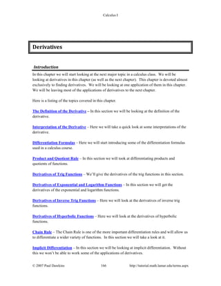 Calculus I
© 2007 Paul Dawkins 166 http://tutorial.math.lamar.edu/terms.aspx
Derivatives 
Introduction 
In this chapter we will start looking at the next major topic in a calculus class. We will be
looking at derivatives in this chapter (as well as the next chapter). This chapter is devoted almost
exclusively to finding derivatives. We will be looking at one application of them in this chapter.
We will be leaving most of the applications of derivatives to the next chapter.
Here is a listing of the topics covered in this chapter.
The Definition of the Derivative – In this section we will be looking at the definition of the
derivative.
Interpretation of the Derivative – Here we will take a quick look at some interpretations of the
derivative.
Differentiation Formulas – Here we will start introducing some of the differentiation formulas
used in a calculus course.
Product and Quotient Rule – In this section we will took at differentiating products and
quotients of functions.
Derivatives of Trig Functions – We’ll give the derivatives of the trig functions in this section.
Derivatives of Exponential and Logarithm Functions – In this section we will get the
derivatives of the exponential and logarithm functions.
Derivatives of Inverse Trig Functions – Here we will look at the derivatives of inverse trig
functions.
Derivatives of Hyperbolic Functions – Here we will look at the derivatives of hyperbolic
functions.
Chain Rule – The Chain Rule is one of the more important differentiation rules and will allow us
to differentiate a wider variety of functions. In this section we will take a look at it.
Implicit Differentiation – In this section we will be looking at implicit differentiation. Without
this we won’t be able to work some of the applications of derivatives.
 