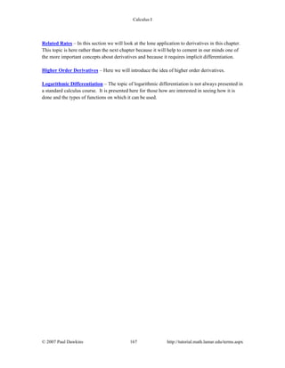 Calculus I
© 2007 Paul Dawkins 167 http://tutorial.math.lamar.edu/terms.aspx
Related Rates – In this section we will look at the lone application to derivatives in this chapter.
This topic is here rather than the next chapter because it will help to cement in our minds one of
the more important concepts about derivatives and because it requires implicit differentiation.
Higher Order Derivatives – Here we will introduce the idea of higher order derivatives.
Logarithmic Differentiation – The topic of logarithmic differentiation is not always presented in
a standard calculus course. It is presented here for those how are interested in seeing how it is
done and the types of functions on which it can be used.
 