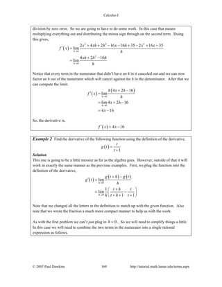 Calculus I
© 2007 Paul Dawkins 169 http://tutorial.math.lamar.edu/terms.aspx
division by zero error. So we are going to have to do some work. In this case that means
multiplying everything out and distributing the minus sign through on the second term. Doing
this gives,
( )
2 2 2
0
2
0
2 4 2 16 16 35 2 16 35
lim
4 2 16
lim
h
h
x xh h x h x x
f x
h
xh h h
h
→
→
+ + − − + − + −
′ =
+ −
=
Notice that every term in the numerator that didn’t have an h in it canceled out and we can now
factor an h out of the numerator which will cancel against the h in the denominator. After that we
can compute the limit.
( )
( )
0
0
4 2 16
lim
lim4 2 16
4 16
h
h
h x h
f x
h
x h
x
→
→
+ −
′ =
= + −
= −
So, the derivative is,
( ) 4 16f x x′ = −
Example 2 Find the derivative of the following function using the definition of the derivative.
( )
1
t
g t
t
=
+
Solution
This one is going to be a little messier as far as the algebra goes. However, outside of that it will
work in exactly the same manner as the previous examples. First, we plug the function into the
definition of the derivative,
( )
( ) ( )
0
0
lim
1
lim
1 1
h
h
g t h g t
g t
h
t h t
h t h t
→
→
+ −
′ =
+⎛ ⎞
= −⎜ ⎟
+ + +⎝ ⎠
Note that we changed all the letters in the definition to match up with the given function. Also
note that we wrote the fraction a much more compact manner to help us with the work.
As with the first problem we can’t just plug in 0h = . So we will need to simplify things a little.
In this case we will need to combine the two terms in the numerator into a single rational
expression as follows.
 