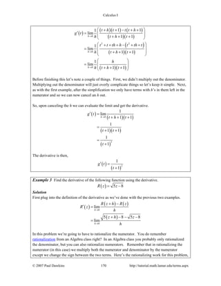 Calculus I
© 2007 Paul Dawkins 170 http://tutorial.math.lamar.edu/terms.aspx
( )
( )( ) ( )
( )( )
( )
( )( )
( )( )
0
2 2
0
0
1 11
lim
1 1
1
lim
1 1
1
lim
1 1
h
h
h
t h t t t h
g t
h t h t
t t th h t th t
h t h t
h
h t h t
→
→
→
⎛ ⎞+ + − + +
′ = ⎜ ⎟⎜ ⎟+ + +⎝ ⎠
⎛ ⎞+ + + − + +
⎜ ⎟=
⎜ ⎟+ + +
⎝ ⎠
⎛ ⎞
= ⎜ ⎟⎜ ⎟+ + +⎝ ⎠
Before finishing this let’s note a couple of things. First, we didn’t multiply out the denominator.
Multiplying out the denominator will just overly complicate things so let’s keep it simple. Next,
as with the first example, after the simplification we only have terms with h’s in them left in the
numerator and so we can now cancel an h out.
So, upon canceling the h we can evaluate the limit and get the derivative.
( )
( )( )
( )( )
( )
0
2
1
lim
1 1
1
1 1
1
1
h
g t
t h t
t t
t
→
′ =
+ + +
=
+ +
=
+
The derivative is then,
( )
( )
2
1
1
g t
t
′ =
+
Example 3 Find the derivative of the following function using the derivative.
( ) 5 8R z z= −
Solution
First plug into the definition of the derivative as we’ve done with the previous two examples.
( )
( ) ( )
( )
0
0
lim
5 8 5 8
lim
h
h
R z h R z
R z
h
z h z
h
→
→
+ −
′ =
+ − − −
=
In this problem we’re going to have to rationalize the numerator. You do remember
rationalization from an Algebra class right? In an Algebra class you probably only rationalized
the denominator, but you can also rationalize numerators. Remember that in rationalizing the
numerator (in this case) we multiply both the numerator and denominator by the numerator
except we change the sign between the two terms. Here’s the rationalizing work for this problem,
 