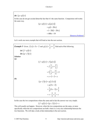 Calculus I
© 2007 Paul Dawkins 9 http://tutorial.math.lamar.edu/terms.aspx
(d) ( )( )g g x
In this case do not get excited about the fact that it’s the same function. Composition still works
the same way.
( )( ) ( )( )
( )
( )
1 20
1 20 1 20
400 19
g g x g g x
g x
x
x
=
= −
= − −
= −
[Return to Problems]
Let’s work one more example that will lead us into the next section.
Example 5 Given ( ) 3 2f x x= − and ( )
1 2
3 3
g x x= + find each of the following.
(a) ( )( )f g x
(b) ( )( )g f x
Solution
(a)
( )( ) ( )( )
1 2
3 3
1 2
3 2
3 3
2 2
f g x f g x
f x
x
x x
=
⎛ ⎞
= +⎜ ⎟
⎝ ⎠
⎛ ⎞
= + −⎜ ⎟
⎝ ⎠
= + − =
(b)
( )( ) ( )( )
( )
( )
3 2
1 2
3 2
3 3
2 2
3 3
g f x g f x
g x
x
x x
=
= −
= − +
= − + =
In this case the two compositions where the same and in fact the answer was very simple.
( )( ) ( )( )f g x g f x x= =
This will usually not happen. However, when the two compositions are the same, or more
specifically when the two compositions are both x there is a very nice relationship between the
two functions. We will take a look at that relationship in the next section.
 