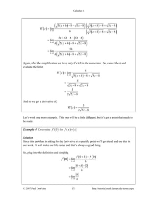 Calculus I
© 2007 Paul Dawkins 171 http://tutorial.math.lamar.edu/terms.aspx
( )
( )( ) ( )( )
( )( )
( )
( )( )
( )( )
0
0
0
5 8 5 8 5 8 5 8
lim
5 8 5 8
5 5 8 5 8
lim
5 8 5 8
5
lim
5 8 5 8
h
h
h
z h z z h z
R z
h z h z
z h z
h z h z
h
h z h z
→
→
→
+ − − − + − + −
′ =
+ − + −
+ − − −
=
+ − + −
=
+ − + −
Again, after the simplification we have only h’s left in the numerator. So, cancel the h and
evaluate the limit.
( )
( )0
5
lim
5 8 5 8
5
5 8 5 8
5
2 5 8
h
R z
z h z
z z
z
→
′ =
+ − + −
=
− + −
=
−
And so we get a derivative of,
( )
5
2 5 8
R z
z
′ =
−
Let’s work one more example. This one will be a little different, but it’s got a point that needs to
be made.
Example 4 Determine ( )0f ′ for ( )f x x=
Solution
Since this problem is asking for the derivative at a specific point we’ll go ahead and use that in
our work. It will make our life easier and that’s always a good thing.
So, plug into the definition and simplify.
( )
( ) ( )
0
0
0
0 0
0 lim
0 0
lim
lim
h
h
h
f h f
f
h
h
h
h
h
→
→
→
+ −
′ =
+ −
=
=
 