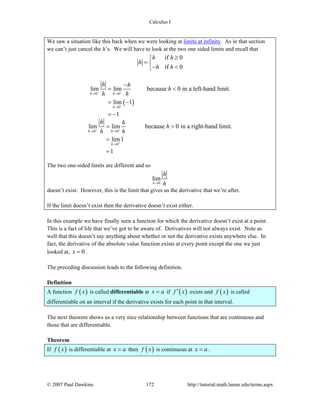 Calculus I
© 2007 Paul Dawkins 172 http://tutorial.math.lamar.edu/terms.aspx
We saw a situation like this back when we were looking at limits at infinity. As in that section
we can’t just cancel the h’s. We will have to look at the two one sided limits and recall that
if 0
if 0
h h
h
h h
≥⎧
= ⎨
− <⎩
( )
0 0
0
lim lim because 0 in a left-hand limit.
lim 1
1
h h
h
h h
h
h h− −
−
→ →
→
−
= <
= −
= −
0 0
0
lim lim because 0 in a right-hand limit.
lim1
1
h h
h
h h
h
h h+ +
+
→ →
→
= >
=
=
The two one-sided limits are different and so
0
lim
h
h
h→
doesn’t exist. However, this is the limit that gives us the derivative that we’re after.
If the limit doesn’t exist then the derivative doesn’t exist either.
In this example we have finally seen a function for which the derivative doesn’t exist at a point.
This is a fact of life that we’ve got to be aware of. Derivatives will not always exist. Note as
well that this doesn’t say anything about whether or not the derivative exists anywhere else. In
fact, the derivative of the absolute value function exists at every point except the one we just
looked at, 0x = .
The preceding discussion leads to the following definition.
Definition
A function ( )f x is called differentiable at x a= if ( )f x′ exists and ( )f x is called
differentiable on an interval if the derivative exists for each point in that interval.
The next theorem shows us a very nice relationship between functions that are continuous and
those that are differentiable.
Theorem
If ( )f x is differentiable at x a= then ( )f x is continuous at x a= .
 