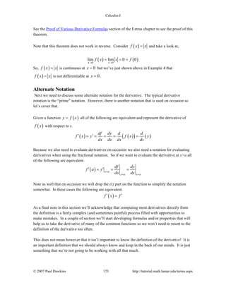 Calculus I
© 2007 Paul Dawkins 173 http://tutorial.math.lamar.edu/terms.aspx
See the Proof of Various Derivative Formulas section of the Extras chapter to see the proof of this
theorem.
Note that this theorem does not work in reverse. Consider ( )f x x= and take a look at,
( ) ( )0 0
lim lim 0 0
x x
f x x f
→ →
= = =
So, ( )f x x= is continuous at 0x = but we’ve just shown above in Example 4 that
( )f x x= is not differentiable at 0x = .
Alternate Notation
Next we need to discuss some alternate notation for the derivative. The typical derivative
notation is the “prime” notation. However, there is another notation that is used on occasion so
let’s cover that.
Given a function ( )y f x= all of the following are equivalent and represent the derivative of
( )f x with respect to x.
( ) ( )( ) ( )
df dy d d
f x y f x y
dx dx dx dx
′ ′= = = = =
Because we also need to evaluate derivatives on occasion we also need a notation for evaluating
derivatives when using the fractional notation. So if we want to evaluate the derivative at x=a all
of the following are equivalent.
( ) x a
x a x a
df dy
f a y
dx dx=
= =
′ ′= = =
Note as well that on occasion we will drop the (x) part on the function to simplify the notation
somewhat. In these cases the following are equivalent.
( )f x f′ ′=
As a final note in this section we’ll acknowledge that computing most derivatives directly from
the definition is a fairly complex (and sometimes painful) process filled with opportunities to
make mistakes. In a couple of section we’ll start developing formulas and/or properties that will
help us to take the derivative of many of the common functions so we won’t need to resort to the
definition of the derivative too often.
This does not mean however that it isn’t important to know the definition of the derivative! It is
an important definition that we should always know and keep in the back of our minds. It is just
something that we’re not going to be working with all that much.
 