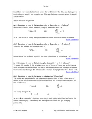 Calculus I
© 2007 Paul Dawkins 175 http://tutorial.math.lamar.edu/terms.aspx
Recall from our work in the first limits section that we determined that if the rate of change was
positive then the quantity was increasing and if the rate of change was negative then the quantity
was decreasing.
We can now work the problem.
(a) Is the volume of water in the tank increasing or decreasing at 1t = minute?
In this case all that we need is the rate of change of the volume at 1t = or,
( )
1
1 12 OR 12
t
dV
V
dt =
′ = − = −
So, at 1t = the rate of change is negative and so the volume must be decreasing at this time.
[Return to Problems]
(b) Is the volume of water in the tank increasing or decreasing at 5t = minutes?
Again, we will need the rate of change at 5t = .
( )
5
5 4 OR 4
t
dV
V
dt =
′ = =
In this case the rate of change is positive and so the volume must be increasing at 5t = .
[Return to Problems]
(c) Is the volume of water in the tank changing faster at 1t = or 5t = minutes?
To answer this question all that we look at is the size of the rate of change and we don’t worry
about the sign of the rate of change. All that we need to know here is that the larger the number
the faster the rate of change. So, in this case the volume is changing faster at 1t = than at 5t = .
[Return to Problems]
(d) Is the volume of water in the tank ever not changing? If so, when?
The volume will not be changing if it has a rate of change of zero. In order to have a rate of
change of zero this means that the derivative must be zero. So, to answer this question we will
then need to solve
( ) 0 OR 0
dV
V t
dt
′ = =
This is easy enough to do.
4 16 0 4t t− = ⇒ =
So at 4t = the volume isn’t changing. Note that all this is saying is that for a brief instant the
volume isn’t changing. It doesn’t say that at this point the volume will quit changing
permanently.
 