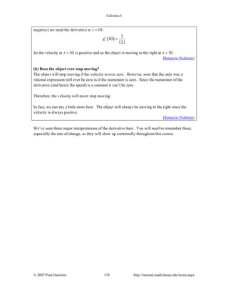 Calculus I
© 2007 Paul Dawkins 178 http://tutorial.math.lamar.edu/terms.aspx
negative) we need the derivative at 10t = .
( )
1
10
121
g′ =
So the velocity at 10t = is positive and so the object is moving to the right at 10t = .
[Return to Problems]
(b) Does the object ever stop moving?
The object will stop moving if the velocity is ever zero. However, note that the only way a
rational expression will ever be zero is if the numerator is zero. Since the numerator of the
derivative (and hence the speed) is a constant it can’t be zero.
Therefore, the velocity will never stop moving.
In fact, we can say a little more here. The object will always be moving to the right since the
velocity is always positive.
[Return to Problems]
We’ve seen three major interpretations of the derivative here. You will need to remember these,
especially the rate of change, as they will show up continually throughout this course.
 