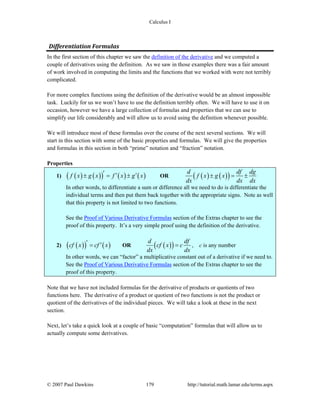 Calculus I
© 2007 Paul Dawkins 179 http://tutorial.math.lamar.edu/terms.aspx
Differentiation Formulas 
In the first section of this chapter we saw the definition of the derivative and we computed a
couple of derivatives using the definition. As we saw in those examples there was a fair amount
of work involved in computing the limits and the functions that we worked with were not terribly
complicated.
For more complex functions using the definition of the derivative would be an almost impossible
task. Luckily for us we won’t have to use the definition terribly often. We will have to use it on
occasion, however we have a large collection of formulas and properties that we can use to
simplify our life considerably and will allow us to avoid using the definition whenever possible.
We will introduce most of these formulas over the course of the next several sections. We will
start in this section with some of the basic properties and formulas. We will give the properties
and formulas in this section in both “prime” notation and “fraction” notation.
Properties
1) ( ) ( )( ) ( ) ( )f x g x f x g x′ ′ ′± = ± OR ( ) ( )( )d df dg
f x g x
dx dx dx
± = ±
In other words, to differentiate a sum or difference all we need to do is differentiate the
individual terms and then put them back together with the appropriate signs. Note as well
that this property is not limited to two functions.
See the Proof of Various Derivative Formulas section of the Extras chapter to see the
proof of this property. It’s a very simple proof using the definition of the derivative.
2) ( )( ) ( )cf x cf x′ ′= OR ( )( )d df
cf x c
dx dx
= , c is any number
In other words, we can “factor” a multiplicative constant out of a derivative if we need to.
See the Proof of Various Derivative Formulas section of the Extras chapter to see the
proof of this property.
Note that we have not included formulas for the derivative of products or quotients of two
functions here. The derivative of a product or quotient of two functions is not the product or
quotient of the derivatives of the individual pieces. We will take a look at these in the next
section.
Next, let’s take a quick look at a couple of basic “computation” formulas that will allow us to
actually compute some derivatives.
 