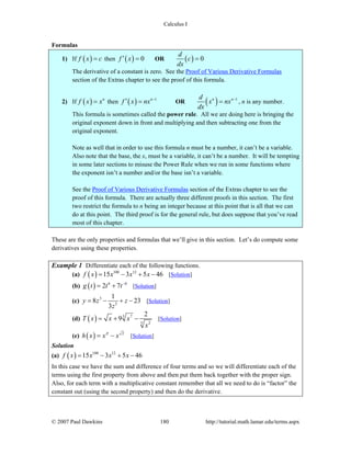 Calculus I
© 2007 Paul Dawkins 180 http://tutorial.math.lamar.edu/terms.aspx
Formulas
1) If ( )f x c= then ( ) 0f x′ = OR ( ) 0
d
c
dx
=
The derivative of a constant is zero. See the Proof of Various Derivative Formulas
section of the Extras chapter to see the proof of this formula.
2) If ( ) n
f x x= then ( ) 1n
f x nx −
′ = OR ( ) 1n nd
x nx
dx
−
= , n is any number.
This formula is sometimes called the power rule. All we are doing here is bringing the
original exponent down in front and multiplying and then subtracting one from the
original exponent.
Note as well that in order to use this formula n must be a number, it can’t be a variable.
Also note that the base, the x, must be a variable, it can’t be a number. It will be tempting
in some later sections to misuse the Power Rule when we run in some functions where
the exponent isn’t a number and/or the base isn’t a variable.
See the Proof of Various Derivative Formulas section of the Extras chapter to see the
proof of this formula. There are actually three different proofs in this section. The first
two restrict the formula to n being an integer because at this point that is all that we can
do at this point. The third proof is for the general rule, but does suppose that you’ve read
most of this chapter.
These are the only properties and formulas that we’ll give in this section. Let’s do compute some
derivatives using these properties.
Example 1 Differentiate each of the following functions.
(a) ( ) 100 12
15 3 5 46f x x x x= − + − [Solution]
(b) ( ) 6 6
2 7g t t t−
= + [Solution]
(c) 3
5
1
8 23
3
y z z
z
= − + − [Solution]
(d) ( ) 3 7
5 2
2
9T x x x
x
= + − [Solution]
(e) ( ) 2
h x x xπ
= − [Solution]
Solution
(a) ( ) 100 12
15 3 5 46f x x x x= − + −
In this case we have the sum and difference of four terms and so we will differentiate each of the
terms using the first property from above and then put them back together with the proper sign.
Also, for each term with a multiplicative constant remember that all we need to do is “factor” the
constant out (using the second property) and then do the derivative.
 