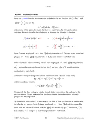 Calculus I
© 2007 Paul Dawkins 10 http://tutorial.math.lamar.edu/terms.aspx
Review : Inverse Functions 
In the last example from the previous section we looked at the two functions ( ) 3 2f x x= − and
( )
2
3 3
x
g x = + and saw that
( )( ) ( )( )f g x g f x x= =
and as noted in that section this means that there is a nice relationship between these two
functions. Let’s see just what that relationship is. Consider the following evaluations.
( ) ( ) ( )
( )
5 2 3
3 1 2
3 3 3
2 2 4
3 2 4 2
3
5 5
4 4
1 1
2 2
3 33 3
f g
g f
− −
= − − = ⇒ = + = =
⎛ ⎞ ⎛ ⎞
= + = ⇒ = − = − =⎜ ⎟ ⎜ ⎟
⎝ ⎠ ⎝
− −−
⎠
−
In the first case we plugged 1x = − into ( )f x and got a value of -5. We then turned around and
plugged 5x = − into ( )g x and got a value of -1, the number that we started off with.
In the second case we did something similar. Here we plugged 2x = into ( )g x and got a value
of
4
3
, we turned around and plugged this into ( )f x and got a value of 2, which is again the
number that we started with.
Note that we really are doing some function composition here. The first case is really,
( )( ) ( ) [ ]1 1 5 1g f g f g− = − = − = −⎡ ⎤⎣ ⎦
and the second case is really,
( )( ) ( )
4
2 2 2
3
f g f g f
⎡ ⎤
= = =⎡ ⎤⎣ ⎦ ⎢ ⎥⎣ ⎦
Note as well that these both agree with the formula for the compositions that we found in the
previous section. We get back out of the function evaluation the number that we originally
plugged into the composition.
So, just what is going on here? In some way we can think of these two functions as undoing what
the other did to a number. In the first case we plugged 1x = − into ( )f x and then plugged the
result from this function evaluation back into ( )g x and in some way ( )g x undid what ( )f x
had done to 1x = − and gave us back the original x that we started with.
 