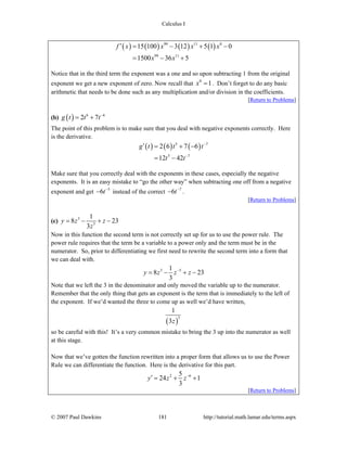 Calculus I
© 2007 Paul Dawkins 181 http://tutorial.math.lamar.edu/terms.aspx
( ) ( ) ( ) ( )99 11 0
99 11
15 100 3 12 5 1 0
1500 36 5
f x x x x
x x
′ = − + −
= − +
Notice that in the third term the exponent was a one and so upon subtracting 1 from the original
exponent we get a new exponent of zero. Now recall that 0
1x = . Don’t forget to do any basic
arithmetic that needs to be done such as any multiplication and/or division in the coefficients.
[Return to Problems]
(b) ( ) 6 6
2 7g t t t−
= +
The point of this problem is to make sure that you deal with negative exponents correctly. Here
is the derivative.
( ) ( ) ( )5 7
5 7
2 6 7 6
12 42
g t t t
t t
−
−
′ = + −
= −
Make sure that you correctly deal with the exponents in these cases, especially the negative
exponents. It is an easy mistake to “go the other way” when subtracting one off from a negative
exponent and get 5
6t−
− instead of the correct 7
6t−
− .
[Return to Problems]
(c) 3
5
1
8 23
3
y z z
z
= − + −
Now in this function the second term is not correctly set up for us to use the power rule. The
power rule requires that the term be a variable to a power only and the term must be in the
numerator. So, prior to differentiating we first need to rewrite the second term into a form that
we can deal with.
3 51
8 23
3
y z z z−
= − + −
Note that we left the 3 in the denominator and only moved the variable up to the numerator.
Remember that the only thing that gets an exponent is the term that is immediately to the left of
the exponent. If we’d wanted the three to come up as well we’d have written,
( )
5
1
3z
so be careful with this! It’s a very common mistake to bring the 3 up into the numerator as well
at this stage.
Now that we’ve gotten the function rewritten into a proper form that allows us to use the Power
Rule we can differentiate the function. Here is the derivative for this part.
2 65
24 1
3
y z z−
′ = + +
[Return to Problems]
 
