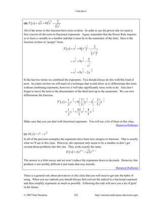 Calculus I
© 2007 Paul Dawkins 182 http://tutorial.math.lamar.edu/terms.aspx
(d) ( ) 3 7
5 2
2
9T x x x
x
= + −
All of the terms in this function have roots in them. In order to use the power rule we need to
first convert all the roots to fractional exponents. Again, remember that the Power Rule requires
us to have a variable to a number and that it must be in the numerator of the term. Here is the
function written in “proper” form.
( ) ( )
( )
1 1
72 3
1
2 5
71
32
2
5
7 21
3 52
2
9
2
9
9 2
T x x x
x
x x
x
x x x
−
= + −
= + −
= + −
In the last two terms we combined the exponents. You should always do this with this kind of
term. In a later section we will learn of a technique that would allow us to differentiate this term
without combining exponents, however it will take significantly more work to do. Also don’t
forget to move the term in the denominator of the third term up to the numerator. We can now
differentiate the function.
( )
4 71
3 52
4 71
3 52
1 7 2
9 2
2 3 5
1 63 4
2 3 5
T x x x x
x x x
−−
−−
⎛ ⎞ ⎛ ⎞′ = + − −⎜ ⎟ ⎜ ⎟
⎝ ⎠ ⎝ ⎠
= + +
Make sure that you can deal with fractional exponents. You will see a lot of them in this class.
[Return to Problems]
(e) ( ) 2
h x x xπ
= −
In all of the previous examples the exponents have been nice integers or fractions. That is usually
what we’ll see in this class. However, the exponent only needs to be a number so don’t get
excited about problems like this one. They work exactly the same.
( ) 1 2 1
2h x x xπ
π − −
′ = −
The answer is a little messy and we won’t reduce the exponents down to decimals. However, this
problem is not terribly difficult it just looks that way initially.
[Return to Problems]
There is a general rule about derivatives in this class that you will need to get into the habit of
using. When you see radicals you should always first convert the radical to a fractional exponent
and then simplify exponents as much as possible. Following this rule will save you a lot of grief
in the future.
 