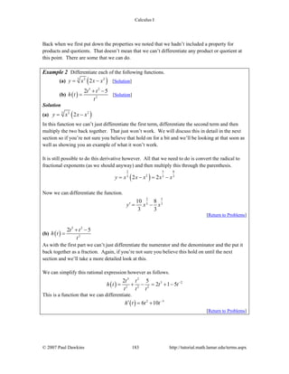 Calculus I
© 2007 Paul Dawkins 183 http://tutorial.math.lamar.edu/terms.aspx
Back when we first put down the properties we noted that we hadn’t included a property for
products and quotients. That doesn’t mean that we can’t differentiate any product or quotient at
this point. There are some that we can do.
Example 2 Differentiate each of the following functions.
(a) ( )3 2 2
2y x x x= − [Solution]
(b) ( )
5 2
2
2 5t t
h t
t
+ −
= [Solution]
Solution
(a) ( )3 2 2
2y x x x= −
In this function we can’t just differentiate the first term, differentiate the second term and then
multiply the two back together. That just won’t work. We will discuss this in detail in the next
section so if you’re not sure you believe that hold on for a bit and we’ll be looking at that soon as
well as showing you an example of what it won’t work.
It is still possible to do this derivative however. All that we need to do is convert the radical to
fractional exponents (as we should anyway) and then multiply this through the parenthesis.
( )
2 5 8
23 3 3
2 2y x x x x x= − = −
Now we can differentiate the function.
2 5
3 3
10 8
3 3
y x x′ = −
[Return to Problems]
(b) ( )
5 2
2
2 5t t
h t
t
+ −
=
As with the first part we can’t just differentiate the numerator and the denominator and the put it
back together as a fraction. Again, if you’re not sure you believe this hold on until the next
section and we’ll take a more detailed look at this.
We can simplify this rational expression however as follows.
( )
5 2
3 2
2 2 2
2 5
2 1 5
t t
h t t t
t t t
−
= + − = + −
This is a function that we can differentiate.
( ) 2 3
6 10h t t t−
′ = +
[Return to Problems]
 