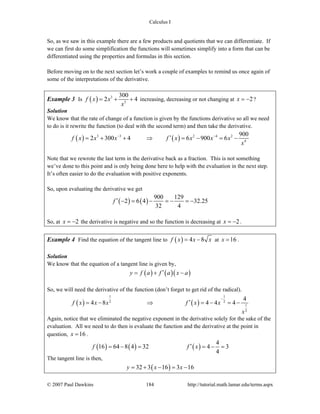 Calculus I
© 2007 Paul Dawkins 184 http://tutorial.math.lamar.edu/terms.aspx
So, as we saw in this example there are a few products and quotients that we can differentiate. If
we can first do some simplification the functions will sometimes simplify into a form that can be
differentiated using the properties and formulas in this section.
Before moving on to the next section let’s work a couple of examples to remind us once again of
some of the interpretations of the derivative.
Example 3 Is ( ) 3
3
300
2 4f x x
x
= + + increasing, decreasing or not changing at 2x = − ?
Solution
We know that the rate of change of a function is given by the functions derivative so all we need
to do is it rewrite the function (to deal with the second term) and then take the derivative.
( ) ( )3 3 2 4 2
4
900
2 300 4 6 900 6f x x x f x x x x
x
− −
′= + + ⇒ = − = −
Note that we rewrote the last term in the derivative back as a fraction. This is not something
we’ve done to this point and is only being done here to help with the evaluation in the next step.
It’s often easier to do the evaluation with positive exponents.
So, upon evaluating the derivative we get
( ) ( )
900 129
2 6 4 32.25
32 4
f ′ − = − = − = −
So, at 2x = − the derivative is negative and so the function is decreasing at 2x = − .
Example 4 Find the equation of the tangent line to ( ) 4 8f x x x= − at 16x = .
Solution
We know that the equation of a tangent line is given by,
( ) ( )( )y f a f a x a′= + −
So, we will need the derivative of the function (don’t forget to get rid of the radical).
( ) ( )
1 1
2 2
1
2
4
4 8 4 4 4f x x x f x x
x
−
′= − ⇒ = − = −
Again, notice that we eliminated the negative exponent in the derivative solely for the sake of the
evaluation. All we need to do then is evaluate the function and the derivative at the point in
question, 16x = .
( ) ( ) ( )
4
16 64 8 4 32 4 3
4
f f x′= − = = − =
The tangent line is then,
( )32 3 16 3 16y x x= + − = −
 