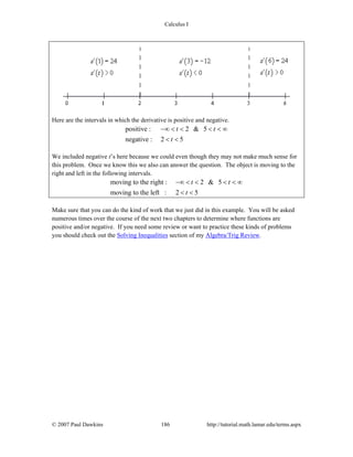 Calculus I
© 2007 Paul Dawkins 186 http://tutorial.math.lamar.edu/terms.aspx
Here are the intervals in which the derivative is positive and negative.
positive : 2 & 5
negative : 2 5
t t
t
−∞ < < < < ∞
< <
We included negative t’s here because we could even though they may not make much sense for
this problem. Once we know this we also can answer the question. The object is moving to the
right and left in the following intervals.
moving to the right : 2 & 5
moving to the left : 2 5
t t
t
−∞ < < < < ∞
< <
Make sure that you can do the kind of work that we just did in this example. You will be asked
numerous times over the course of the next two chapters to determine where functions are
positive and/or negative. If you need some review or want to practice these kinds of problems
you should check out the Solving Inequalities section of my Algebra/Trig Review.
 