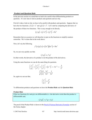 Calculus I
© 2007 Paul Dawkins 187 http://tutorial.math.lamar.edu/terms.aspx
Product and Quotient Rule 
In the previous section we noted that we had to be careful when differentiating products or
quotients. It’s now time to look at products and quotients and see why.
First let’s take a look at why we have to be careful with products and quotients. Suppose that we
have the two functions ( ) 3
f x x= and ( ) 6
g x x= . Let’s start by computing the derivative of
the product of these two functions. This is easy enough to do directly.
( ) ( ) ( )3 6 9 8
9f g x x x x′ ′′ = = =
Remember that on occasion we will drop the (x) part on the functions to simplify notation
somewhat. We’ve done that in the work above.
Now, let’s try the following.
( ) ( ) ( )( )2 5 7
3 6 18f x g x x x x′ ′ = =
So, we can very quickly see that.
( )f g f g′ ′ ′≠
In other words, the derivative of a product is not the product of the derivatives.
Using the same functions we can do the same thing for quotients.
( )
3
3 4
6 3 4
1 3
3
f x
x x
g x x x
− −
′′ ′⎛ ⎞⎛ ⎞ ⎛ ⎞ ′= = = = − = −⎜ ⎟⎜ ⎟ ⎜ ⎟
⎝ ⎠⎝ ⎠ ⎝ ⎠
( )
( )
2
5 3
3 1
6 2
f x x
g x x x
′
= =
′
So, again we can see that,
f f
g g
′ ′⎛ ⎞
≠⎜ ⎟ ′⎝ ⎠
To differentiate products and quotients we have the Product Rule and the Quotient Rule.
Product Rule
If the two functions f(x) and g(x) are differentiable (i.e. the derivative exist) then the product is
differentiable and,
( )f g f g f g′ ′ ′= +
The proof of the Product Rule is shown in the Proof of Various Derivative Formulas section of
the Extras chapter.
 