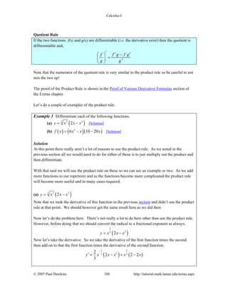 Calculus I
© 2007 Paul Dawkins 188 http://tutorial.math.lamar.edu/terms.aspx
Quotient Rule
If the two functions f(x) and g(x) are differentiable (i.e. the derivative exist) then the quotient is
differentiable and,
2
f f g f g
g g
′ ′ ′⎛ ⎞ −
=⎜ ⎟
⎝ ⎠
Note that the numerator of the quotient rule is very similar to the product rule so be careful to not
mix the two up!
The proof of the Product Rule is shown in the Proof of Various Derivative Formulas section of
the Extras chapter.
Let’s do a couple of examples of the product rule.
Example 1 Differentiate each of the following functions.
(a) ( )3 2 2
2y x x x= − [Solution]
(b) ( ) ( )( )3
6 10 20f x x x x= − − [Solution]
Solution
At this point there really aren’t a lot of reasons to use the product rule. As we noted in the
previous section all we would need to do for either of these is to just multiply out the product and
then differentiate.
With that said we will use the product rule on these so we can see an example or two. As we add
more functions to our repertoire and as the functions become more complicated the product rule
will become more useful and in many cases required.
(a) ( )3 2 2
2y x x x= −
Note that we took the derivative of this function in the previous section and didn’t use the product
rule at that point. We should however get the same result here as we did then.
Now let’s do the problem here. There’s not really a lot to do here other than use the product rule.
However, before doing that we should convert the radical to a fractional exponent as always.
( )
2
23
2y x x x= −
Now let’s take the derivative. So we take the derivative of the first function times the second
then add on to that the first function times the derivative of the second function.
( ) ( )
1 2
23 3
2
2 2 2
3
y x x x x x
−
′ = − + −
 