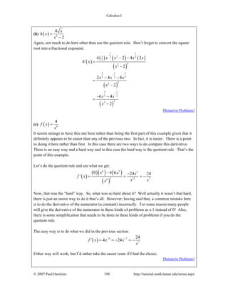 Calculus I
© 2007 Paul Dawkins 190 http://tutorial.math.lamar.edu/terms.aspx
(b) ( ) 2
4
2
x
h x
x
=
−
Again, not much to do here other than use the quotient rule. Don’t forget to convert the square
root into a fractional exponent.
( )
( ) ( ) ( )
( )
( )
( )
1 1
21 2 2
2
22
3 1 3
2 2 2
22
3 1
2 2
22
4 2 4 2
2
2 4 8
2
6 4
2
x x x x
h x
x
x x x
x
x x
x
−
−
−
− −
′ =
−
− −
=
−
− −
=
−
[Return to Problems]
(c) ( ) 6
4
f x
x
=
It seems strange to have this one here rather than being the first part of this example given that it
definitely appears to be easier than any of the previous two. In fact, it is easier. There is a point
to doing it here rather than first. In this case there are two ways to do compute this derivative.
There is an easy way and a hard way and in this case the hard way is the quotient rule. That’s the
point of this example.
Let’s do the quotient rule and see what we get.
( )
( )( ) ( )
( )
6 5 5
2 12 76
0 4 6 24 24x x x
f x
x xx
− −
′ = = = −
Now, that was the “hard” way. So, what was so hard about it? Well actually it wasn’t that hard,
there is just an easier way to do it that’s all. However, having said that, a common mistake here
is to do the derivative of the numerator (a constant) incorrectly. For some reason many people
will give the derivative of the numerator in these kinds of problems as a 1 instead of 0! Also,
there is some simplification that needs to be done in these kinds of problems if you do the
quotient rule.
The easy way is to do what we did in the previous section.
( ) 6 7
7
24
4 24f x x x
x
− −
′ = = − = −
Either way will work, but I’d rather take the easier route if I had the choice.
[Return to Problems]
 
