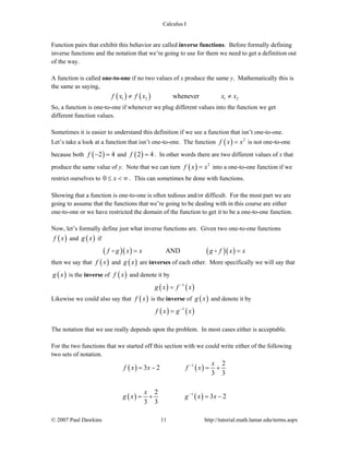 Calculus I
© 2007 Paul Dawkins 11 http://tutorial.math.lamar.edu/terms.aspx
Function pairs that exhibit this behavior are called inverse functions. Before formally defining
inverse functions and the notation that we’re going to use for them we need to get a definition out
of the way.
A function is called one-to-one if no two values of x produce the same y. Mathematically this is
the same as saying,
( ) ( )1 2 1 2wheneverf x f x x x≠ ≠
So, a function is one-to-one if whenever we plug different values into the function we get
different function values.
Sometimes it is easier to understand this definition if we see a function that isn’t one-to-one.
Let’s take a look at a function that isn’t one-to-one. The function ( ) 2
f x x= is not one-to-one
because both ( )2 4f − = and ( )2 4f = . In other words there are two different values of x that
produce the same value of y. Note that we can turn ( ) 2
f x x= into a one-to-one function if we
restrict ourselves to 0 x≤ < ∞ . This can sometimes be done with functions.
Showing that a function is one-to-one is often tedious and/or difficult. For the most part we are
going to assume that the functions that we’re going to be dealing with in this course are either
one-to-one or we have restricted the domain of the function to get it to be a one-to-one function.
Now, let’s formally define just what inverse functions are. Given two one-to-one functions
( )f x and ( )g x if
( )( ) ( )( )ANDf g x x g f x x= =
then we say that ( )f x and ( )g x are inverses of each other. More specifically we will say that
( )g x is the inverse of ( )f x and denote it by
( ) ( )1
g x f x−
=
Likewise we could also say that ( )f x is the inverse of ( )g x and denote it by
( ) ( )1
f x g x−
=
The notation that we use really depends upon the problem. In most cases either is acceptable.
For the two functions that we started off this section with we could write either of the following
two sets of notation.
( ) ( )
( ) ( )
1
1
2
3 2
3 3
2
3 2
3 3
x
f x x f x
x
g x g x x
−
−
= − = +
= + = −
 