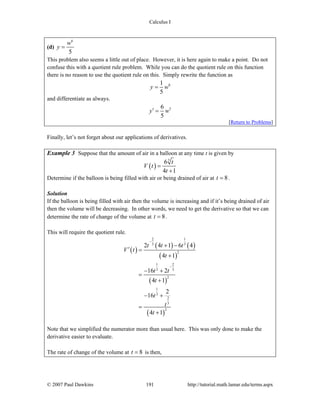 Calculus I
© 2007 Paul Dawkins 191 http://tutorial.math.lamar.edu/terms.aspx
(d)
6
5
w
y =
This problem also seems a little out of place. However, it is here again to make a point. Do not
confuse this with a quotient rule problem. While you can do the quotient rule on this function
there is no reason to use the quotient rule on this. Simply rewrite the function as
61
5
y w=
and differentiate as always.
56
5
y w′ =
[Return to Problems]
Finally, let’s not forget about our applications of derivatives.
Example 3 Suppose that the amount of air in a balloon at any time t is given by
( )
3
6
4 1
t
V t
t
=
+
Determine if the balloon is being filled with air or being drained of air at 8t = .
Solution
If the balloon is being filled with air then the volume is increasing and if it’s being drained of air
then the volume will be decreasing. In other words, we need to get the derivative so that we can
determine the rate of change of the volume at 8t = .
This will require the quotient rule.
( )
( ) ( )
( )
( )
( )
2 1
3 3
2
1 2
3 3
2
1
3
2
3
2
2 4 1 6 4
4 1
16 2
4 1
2
16
4 1
t t t
V t
t
t t
t
t
t
t
−
−
+ −
′ =
+
− +
=
+
− +
=
+
Note that we simplified the numerator more than usual here. This was only done to make the
derivative easier to evaluate.
The rate of change of the volume at 8t = is then,
 
