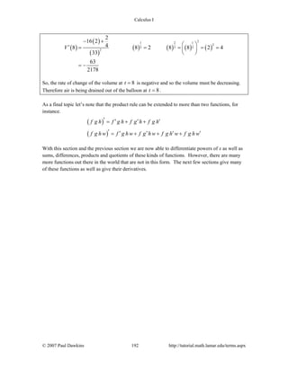 Calculus I
© 2007 Paul Dawkins 192 http://tutorial.math.lamar.edu/terms.aspx
( )
( )
( )
( ) ( ) ( ) ( )
21 2 1
2
3 3 3
2
2
16 2
48 8 2 8 8 2 4
33
63
2178
V
− +
⎛ ⎞′ = = = = =⎜ ⎟
⎝ ⎠
= −
So, the rate of change of the volume at 8t = is negative and so the volume must be decreasing.
Therefore air is being drained out of the balloon at 8t = .
As a final topic let’s note that the product rule can be extended to more than two functions, for
instance.
( )
( )
f g h f g h f g h f g h
f g h w f g h w f g h w f g h w f g h w
′ ′ ′ ′= + +
′ ′ ′ ′ ′= + + +
With this section and the previous section we are now able to differentiate powers of x as well as
sums, differences, products and quotients of these kinds of functions. However, there are many
more functions out there in the world that are not in this form. The next few sections give many
of these functions as well as give their derivatives.
 