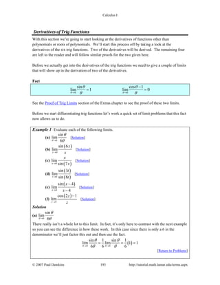 Calculus I
© 2007 Paul Dawkins 193 http://tutorial.math.lamar.edu/terms.aspx
Derivatives of Trig Functions 
With this section we’re going to start looking at the derivatives of functions other than
polynomials or roots of polynomials. We’ll start this process off by taking a look at the
derivatives of the six trig functions. Two of the derivatives will be derived. The remaining four
are left to the reader and will follow similar proofs for the two given here.
Before we actually get into the derivatives of the trig functions we need to give a couple of limits
that will show up in the derivation of two of the derivatives.
Fact
0 0
sin cos 1
lim 1 lim 0
θ θ
θ θ
θ θ→ →
−
= =
See the Proof of Trig Limits section of the Extras chapter to see the proof of these two limits.
Before we start differentiating trig functions let’s work a quick set of limit problems that this fact
now allows us to do.
Example 1 Evaluate each of the following limits.
(a)
0
sin
lim
6θ
θ
θ→
[Solution]
(b)
( )
0
sin 6
lim
x
x
x→
[Solution]
(c)
( )0
lim
sin 7x
x
x→
[Solution]
(d)
( )
( )0
sin 3
lim
sin 8t
t
t→
[Solution]
(e)
( )
4
sin 4
lim
4x
x
x→
−
−
[Solution]
(f)
( )
0
cos 2 1
lim
z
z
z→
−
[Solution]
Solution
(a)
0
sin
lim
6θ
θ
θ→
There really isn’t a whole lot to this limit. In fact, it’s only here to contrast with the next example
so you can see the difference in how these work. In this case since there is only a 6 in the
denominator we’ll just factor this out and then use the fact.
( )0 0
sin 1 sin 1
lim lim 1
6 6 6θ θ
θ θ
θ θ→ →
= = =1
[Return to Problems]
 