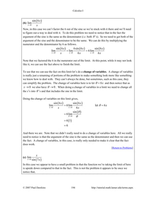 Calculus I
© 2007 Paul Dawkins 194 http://tutorial.math.lamar.edu/terms.aspx
(b)
( )
0
sin 6
lim
x
x
x→
Now, in this case we can’t factor the 6 out of the sine so we’re stuck with it there and we’ll need
to figure out a way to deal with it. To do this problem we need to notice that in the fact the
argument of the sine is the same as the denominator (i.e. both θ ’s). So we need to get both of the
argument of the sine and the denominator to be the same. We can do this by multiplying the
numerator and the denominator by 6 as follows.
( ) ( ) ( )
0 0 0
sin 6 6sin 6 sin 6
lim lim 6lim
6 6x x x
x x x
x x x→ → →
= =
Note that we factored the 6 in the numerator out of the limit. At this point, while it may not look
like it, we can use the fact above to finish the limit.
To see that we can use the fact on this limit let’s do a change of variables. A change of variables
is really just a renaming of portions of the problem to make something look more like something
we know how to deal with. They can’t always be done, but sometimes, such as this case, they
can simplify the problem. The change of variables here is to let 6xθ = and then notice that as
0x → we also have 0θ → . When doing a change of variables in a limit we need to change all
the x’s into θ ’s and that includes the one in the limit.
Doing the change of variables on this limit gives,
( ) ( )
( )
( )
0 0
0
sin 6 sin 6
lim 6lim let 6
6
sin
6lim
6 1
6
x x
x x
x
x x
θ
θ
θ
θ
→ →
→
= =
=
=
=
And there we are. Note that we didn’t really need to do a change of variables here. All we really
need to notice is that the argument of the sine is the same as the denominator and then we can use
the fact. A change of variables, in this case, is really only needed to make it clear that the fact
does work.
[Return to Problems]
(c)
( )0
lim
sin 7x
x
x→
In this case we appear to have a small problem in that the function we’re taking the limit of here
is upside down compared to that in the fact. This is not the problem it appears to be once we
notice that,
 